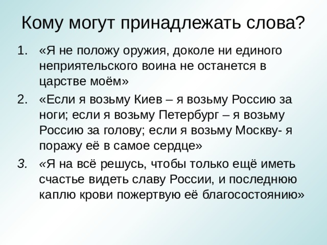Кому могут принадлежать слова? «Я не положу оружия, доколе ни единого неприятельского воина не останется в царстве моём» «Если я возьму Киев – я возьму Россию за ноги; если я возьму Петербург – я возьму Россию за голову; если я возьму Москву- я поражу её в самое сердце» « Я на всё решусь, чтобы только ещё иметь счастье видеть славу России, и последнюю каплю крови пожертвую её благосостоянию»  
