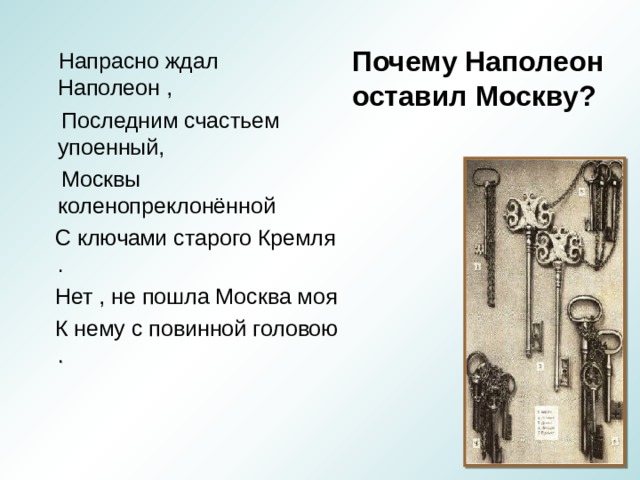 Почему Наполеон оставил Москву?  Напрасно ждал Наполеон ,  Последним счастьем упоенный,  Москвы коленопреклонённой  С ключами старого Кремля .  Нет , не пошла Москва моя  К нему с повинной головою . 