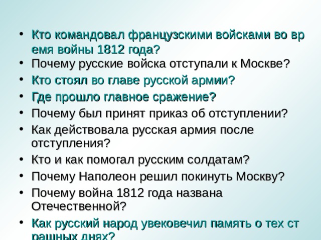 Кто командовал французскими войсками во время войны 1812 года? Почему русские войска отступали к Москве? Кто стоял во главе русской армии? Где прошло главное сражение? Почему был принят приказ об отступлении? Как действовала русская армия после отступления? Кто и как помогал русским солдатам? Почему Наполеон решил покинуть Москву? Почему война 1812 года названа Отечественной? Как русский народ увековечил память о тех страшных днях?  