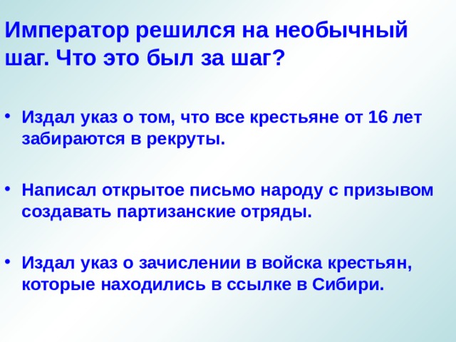 Император решился на необычный шаг. Что это был за шаг? Издал указ о том, что все крестьяне от 16 лет забираются в рекруты.  Написал открытое письмо народу с призывом создавать партизанские отряды.  Издал указ о зачислении в войска крестьян, которые находились в ссылке в Сибири.  