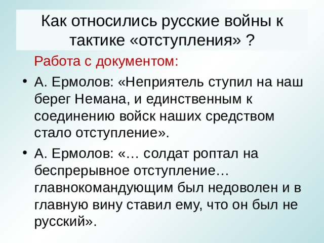 Как относились русские войны к тактике «отступления» ?  Работа с документом: А. Ермолов: «Неприятель ступил на наш берег Немана, и единственным к соединению войск наших средством стало отступление». А. Ермолов: «… солдат роптал на беспрерывное отступление… главнокомандующим был недоволен и в главную вину ставил ему, что он был не русский». 