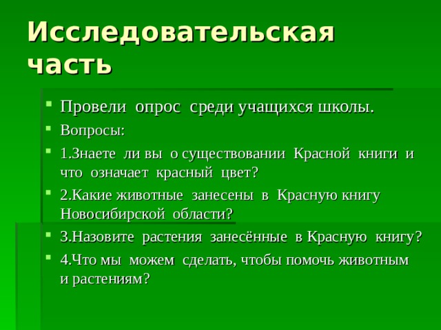 Исследовательская часть Провели опрос среди учащихся школы. Вопросы: 1.Знаете ли вы о существовании Красной книги и что означает красный цвет ? 2 .Какие животные занесены в Красную книгу Новосибирской области ? 3.Назовите растения занесённые в Красную книгу ? 4.Что мы можем сделать, чтобы помочь животным и растениям ? 