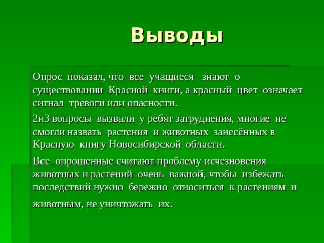  Выводы Опрос показал, что все учащиеся знают о существовании Красной книги, а красный цвет означает сигнал тревоги или опасности. 2и3 вопросы вызвали у ребят затруднения, многие не смогли назвать растения и животных занесённых в Красную книгу Новосибирской области. Все опрошенные считают проблему исчезновения животных и растений очень важной, чтобы избежать последствий нужно бережно относиться к растениям и животным, не уничтожать их.  