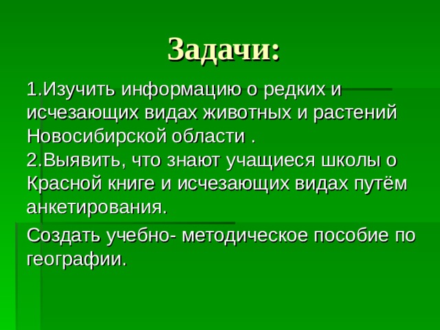 Задачи: 1.Изучить информацию о редких и исчезающих видах животных и растений Новосибирской области . 2.Выявить, что знают учащиеся школы о Красной книге и исчезающих видах путём анкетирования. Создать учебно- методическое пособие по географии. 