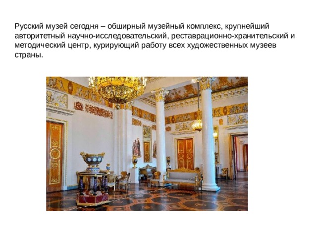 Русский музей cегодня – обширный музейный комплекс, крупнейший авторитетный научно-исследовательский, реставрационно-хранительский и методический центр, курирующий работу всех художественных музеев страны.  