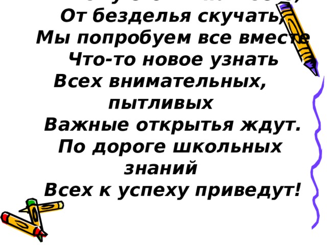 Ни к чему стоять на месте,      От безделья скучать,      Мы попробуем все вместе      Что-то новое узнать  Всех внимательных, пытливых      Важные открытья ждут.     По дороге школьных знаний      Всех к успеху приведут! 