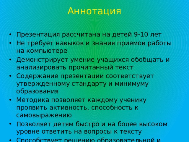 Аннотация Презентация рассчитана на детей 9-10 лет Не требует навыков и знания приемов работы на компьютере Демонстрирует умение учащихся обобщать и анализировать прочитанный текст Содержание презентации соответствует утвержденному стандарту и минимуму образования Методика позволяет каждому ученику проявить активность, способность к самовыражению Позволяет детям быстро и на более высоком уровне ответить на вопросы к тексту Способствует решению образовательной и развивающих задач урока.  