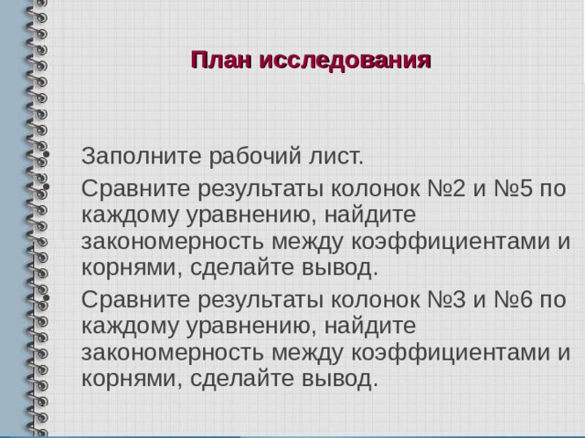План исследования  Заполните рабочий лист. Сравните результаты колонок №2 и №5 по каждому уравнению, найдите закономерность между коэффициентами и корнями, сделайте вывод. Сравните результаты колонок №3 и №6 по каждому уравнению, найдите закономерность между коэффициентами и корнями, сделайте вывод. 