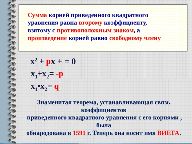 Сумма корней приведенного квадратного уравнения равна второму коэффициенту, взятому с противоположным знаком , а произведение корней равно свободному члену х 1 +х 2 = -р х 1 • х 2 = q х 1 +х 2 = -р  х 2 + р х + = 0 х 1 +х 2 = -р  х 1 • х 2 = q  х 1 +х 2 = -р  Знаменитая теорема, устанавливающая связь коэффициентов  приведенного квадратного уравнения с его корнями , была обнародована в 1591 г. Теперь она носит имя ВИЕТА . 