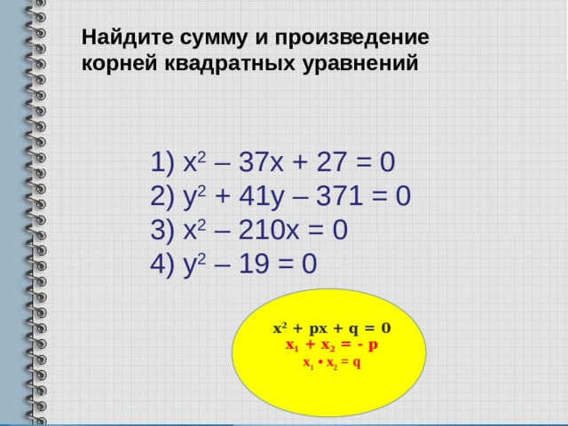 Найдите сумму и произведение корней квадратных уравнений     1) х 2 – 37х + 27 = 0  2) у 2 + 41у – 371 = 0  3) х 2 – 210х = 0  4) у 2 – 19 = 0   х 2 + px + q = 0 x 1 + x 2 = - p x 1 • x 2 = q  7 