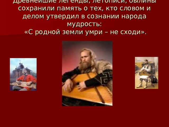 Древнейшие легенды, летописи, былины сохранили память о тех, кто словом и делом утвердил в сознании народа мудрость:  «С родной земли умри – не сходи». 
