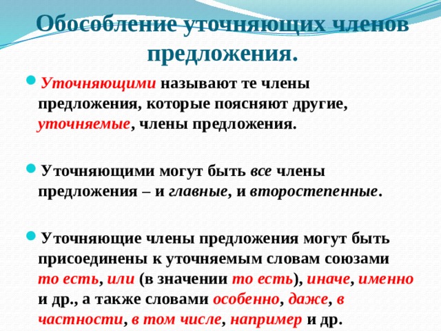 Обособление уточняющих членов предложения. Уточняющими называют те члены предложения, которые поясняют другие, уточняемые , члены предложения.  Уточняющими могут быть все члены предложения – и главные , и второстепенные .  Уточняющие члены предложения могут быть присоединены к уточняемым словам союзами то есть , или (в значении то есть ), иначе , именно и др., а также словами особенно , даже , в частности , в том числе , например и др. 