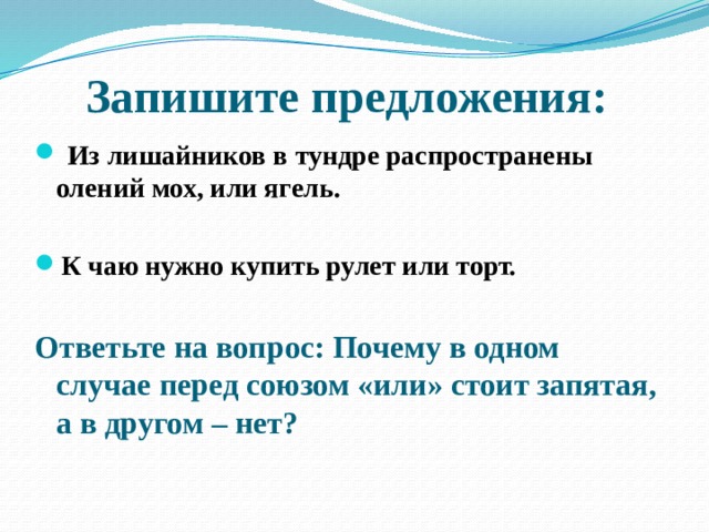 Запишите предложения:  Из лишайников в тундре распространены олений мох, или ягель.  К чаю нужно купить рулет или торт.  Ответьте на вопрос: Почему в одном случае перед союзом «или» стоит запятая, а в другом – нет? 