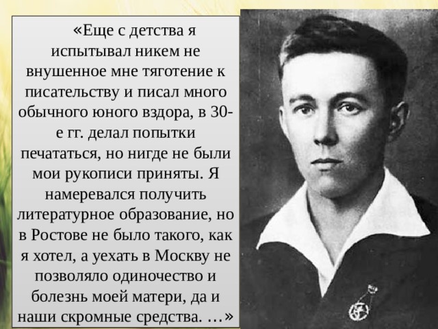 « Еще с детства я испытывал никем не внушенное мне тяготение к писательству и писал много обычного юного вздора, в 30-е гг. делал попытки печататься, но нигде не были мои рукописи приняты. Я намеревался получить литературное образование, но в Ростове не было такого, как я хотел, а уехать в Москву не позволяло одиночество и болезнь моей матери, да и наши скромные средства. …» 