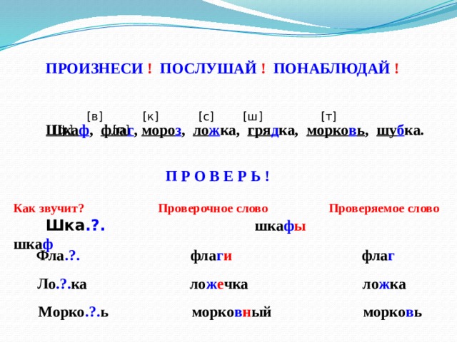 ПРОИЗНЕСИ ! ПОСЛУШАЙ ! ПОНАБЛЮДАЙ !  [в] [к] [с] [ш] [т] [ф] [п] Шка ф , фла г , моро з , ло ж ка, гря д ка, морко в ь , шу б ка. П Р О В Е Р Ь ! Как звучит? Проверочное слово Проверяемое слово  Шка .?.  шка ф ы шка ф  Фла .?. фла г и фла г  Ло .?. ка ло ж е чка ло ж ка  Морко .?. ь морко в н ый морко в ь 