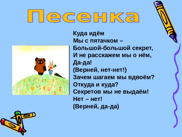 Куда идём Мы с пятачком – Большой-большой секрет, И не расскажем мы о нём, Да-да! (Верней, нет-нет!) Зачем шагаем мы вдвоём? Откуда и куда? Секретов мы не выдаём! Нет – нет! (Верней, да-да) 