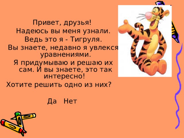 Привет, друзья!  Надеюсь вы меня узнали.  Ведь это я - Тигруля.  Вы знаете, недавно я увлекся уравнениями.  Я придумываю и решаю их сам. И вы знаете, это так интересно! Хотите решить одно из них? Да Нет 