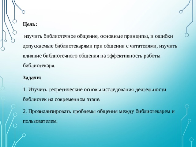 Цель:  изучить библиотечное общение, основные принципы, и ошибки допускаемые библиотекарями при общении с читателями, изучить влияние библиотечного общения на эффективность работы библиотекаря. Задачи: 1. Изучить теоретические основы исследования деятельности библиотек на современном этапе. 2. Проанализировать проблемы общения между библиотекарем и пользователем. 