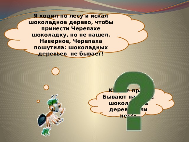 Я ходил по лесу и искал шоколадное дерево, чтобы принести Черепахе шоколадку, но не нашел. Наверное, Черепаха пошутила: шоколадных деревьев не бывает! Кто же прав! Бывают на свете шоколадные деревья или нет?» 