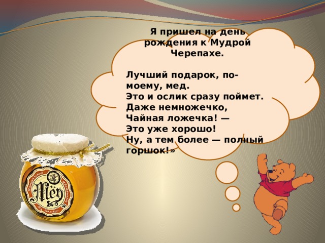 Я пришел на день рождения к Мудрой Черепахе.  Лучший подарок, по-моему, мед.  Это и ослик сразу поймет.  Даже немножечко,  Чайная ложечка! —  Это уже хорошо!  Ну, а тем более — полный горшок!» 
