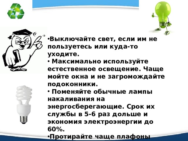Выключайте свет, если им не пользуетесь или куда-то уходите.  Максимально используйте естественное освещение. Чаще мойте окна и не загромождайте подоконники.  Поменяйте обычные лампы накаливания на энергосберегающие. Срок их службы в 5-6 раз дольше и экономия электроэнергии до 60%. Протирайте чаще плафоны люстры и лампы освещения, так как чистая лампа светит на 10-15% ярче, чем пыльная. 