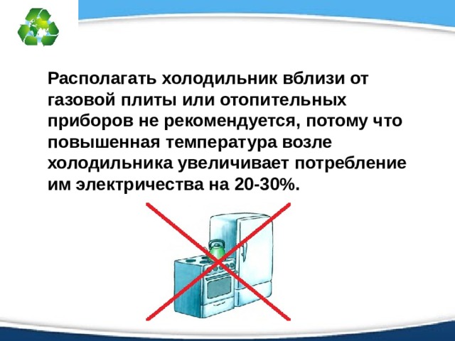 Располагать холодильник вблизи от газовой плиты или отопительных приборов не рекомендуется, потому что повышенная температура возле холодильника увеличивает потребление им электричества на 20-30%. 