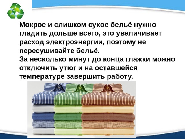 Мокрое и слишком сухое бельё нужно гладить дольше всего, это увеличивает расход электроэнергии, поэтому не пересушивайте бельё. За несколько минут до конца глажки можно отключить утюг и на оставшейся температуре завершить работу.  