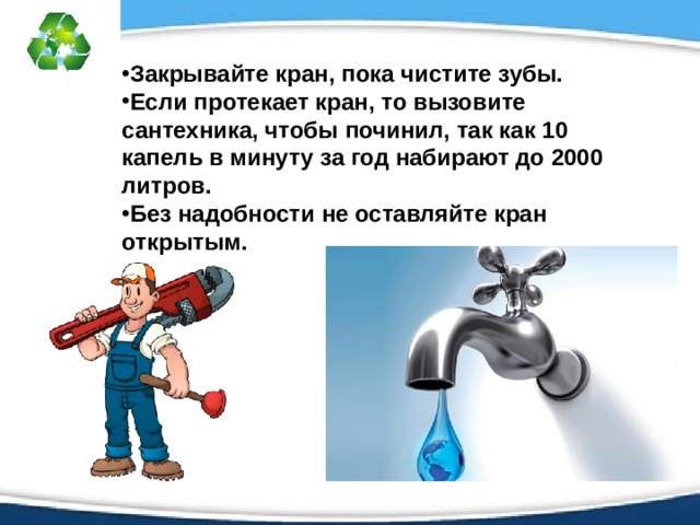 Закрывайте кран, пока чистите зубы. Если протекает кран, то вызовите сантехника, чтобы починил, так как 10 капель в минуту за год набирают до 2000 литров. Без надобности не оставляйте кран открытым.  