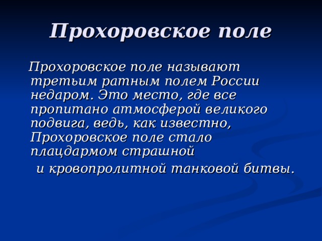 Прохоровское поле  Прохоровское поле называют третьим ратным полем России недаром. Это место, где все пропитано атмосферой великого подвига, ведь, как известно, Прохоровское поле стало плацдармом страшной  и кровопролитной танковой битвы.   