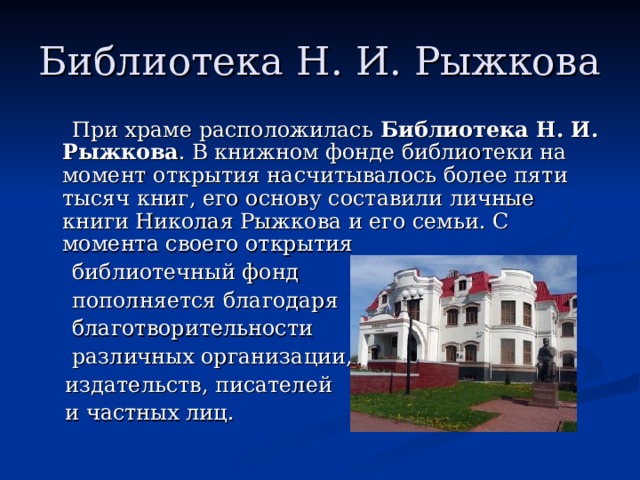 Библиотека Н. И. Рыжкова  При храме расположилась  Библиотека Н. И. Рыжкова . В книжном фонде библиотеки на момент открытия насчитывалось более пяти тысяч книг, его основу составили личные книги Николая Рыжкова и его семьи. С момента своего открытия  библиотечный фонд  пополняется благодаря  благотворительности  различных организации,  издательств, писателей  и частных лиц. 