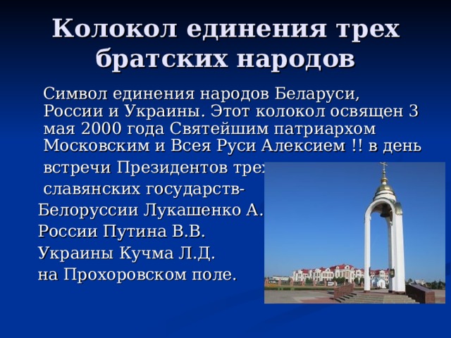 Колокол единения трех братских народов  Символ единения народов Беларуси, России и Украины. Этот колокол освящен 3 мая 2000 года Святейшим патриархом Московским и Всея Руси Алексием !! в день  встречи Президентов трех  славянских государств-  Белоруссии Лукашенко А.Г.  России Путина В.В.  Украины Кучма Л.Д.  на Прохоровском поле. 