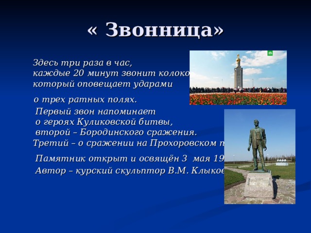  Здесь три раза в час,  каждые 20 минут звонит колокол,  который оповещает ударами  о трех ратных полях.  Первый звон напоминает  о героях Куликовской битвы,  второй – Бородинского сражения.  Третий – о сражении на Прохоровском поле.  Памятник открыт и освящён 3  мая 1995 года.  Автор – курский скульптор В.М. Клыков. 
