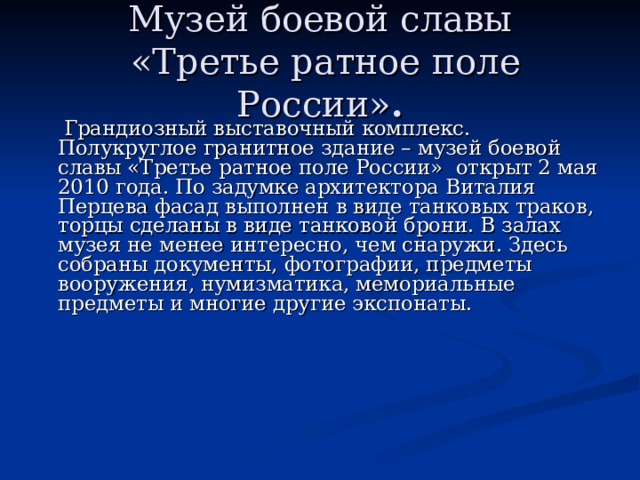 Музей боевой славы  «Третье ратное поле России» .  Грандиозный выставочный комплекс. Полукруглое гранитное здание – музей боевой славы «Третье ратное поле России» открыт 2 мая 2010 года. По задумке архитектора Виталия Перцева фасад выполнен в виде танковых траков, торцы сделаны в виде танковой брони. В залах музея не менее интересно, чем снаружи. Здесь собраны документы, фотографии, предметы вооружения, нумизматика, мемориальные предметы и многие другие экспонаты. 