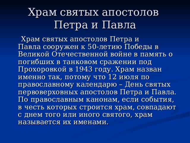 Храм святых апостолов  Петра и Павла  Храм святых апостолов Петра и Павла сооружен к 50-летию Победы в Великой Отечественной войне в память о погибших в танковом сражении под Прохоровкой в 1943 году. Храм назван именно так, потому что 12 июля по православному календарю – День святых первоверховных апостолов Петра и Павла. По православным канонам, если события, в честь которых строится храм, совпадают с днем того или иного святого, храм называется их именами. 