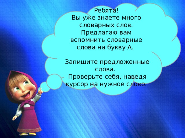 Ребята! Вы уже знаете много словарных слов. Предлагаю вам вспомнить словарные слова на букву А.  Запишите предложенные слова.  Проверьте себя, наведя курсор на нужное слово. 