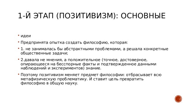 1-й этап (позитивизм): Основные   идеи Предпринята опытка создать философию, которая: 1. не занималась бы абстрактными проблемами, а решала конкретные общественные задачи; 2.давала не мнения, а положительное (точное, достоверное, опирающееся на бесспорные факты и подтвержденное данными наблюдений и экспериментов) знание. Поэтому позитивизм меняет предмет философии: отбрасывает всю метафизическую проблематику. И ставит цель превратить философию в общую науку. 