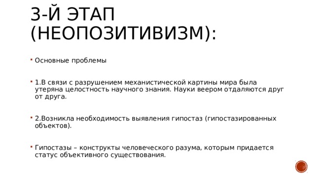 3-й этап (неопозитивизм):   Основные проблемы 1.В связи с разрушением механистической картины мира была утеряна целостность научного знания. Науки веером отдаляются друг от друга. 2.Возникла необходимость выявления гипостаз (гипостазированных объектов). Гипостазы – конструкты человеческого разума, которым придается статус объективного существования. 