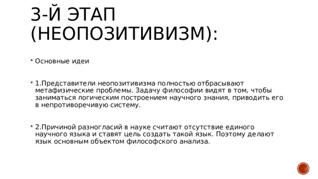 3-й этап (неопозитивизм):   Основные идеи 1.Представители неопозитивизма полностью отбрасывают метафизические проблемы. Задачу философии видят в том, чтобы заниматься логическим построением научного знания, приводить его в непротиворечивую систему. 2.Причиной разногласий в науке считают отсутствие единого научного языка и ставят цель создать такой язык. Поэтому делают язык основным объектом философского анализа. 