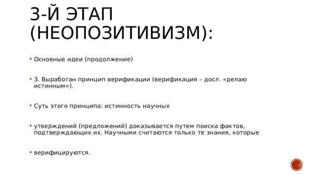 3-й этап (неопозитивизм):   Основные идеи (продолжение) 3. Выработан принцип верификации (верификация – досл. «делаю истинным»). Суть этого принципа: истинность научных утверждений (предложений) доказывается путем поиска фактов, подтверждающих их. Научными считаются только те знания, которые верифицируются. 