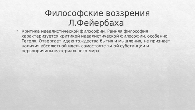 Философские воззрения Л.Фейербаха Критика идеалистической философии. Ранняя философия характеризуется критикой идеалистической философии, особенно Гегеля. Отвергает идею тождества бытия и мышления, не признает наличия абсолютной идеи- самостоятельной субстанции и первопричины материального мира. 