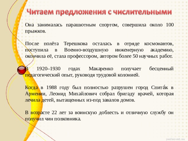 Она занималась парашютным спортом, совершила около 100 прыжков. После полёта Терешкова осталась в отряде космонавтов, поступила в Военно-воздушную инженерную академию, окончила её, стала профессором, автором более 50 научных работ. В 1920–1930 годах Макаренко получает бесценный педагогический опыт, руководя трудовой колонией. Когда в 1988 году был полностью разрушен город Спита́к в Армении, Леонид Михайлович собрал бригаду врачей, которая лечила детей, вытащенных из-под завалов домов. В возрасте 22 лет за воинскую доблесть и отличную службу он получил чин полковника. 