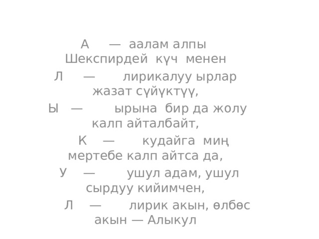 А — аалам алпы Шекспирдей күч менен Л — лирикалуу ырлар жазат сүйүктүү,  Ы — ырына бир да жолу калп айталбайт,  К — кудайга миң мертебе калп айтса да,  У — ушул адам, ушул сырдуу кийимчен,  Л — лирик акын, өлбөс акын — Алыкул 