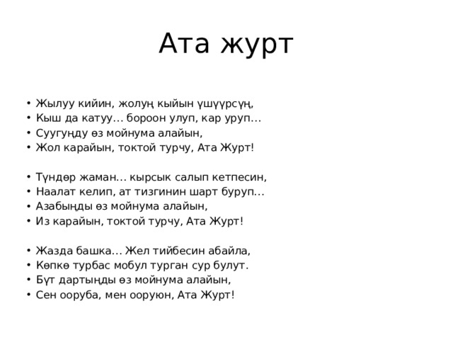 Ата журт Жылуу кийин, жолуң кыйын үшүүрсүң, Кыш да катуу… бороон улуп, кар уруп… Суугуңду өз мойнума алайын, Жол карайын, токтой турчу, Ата Журт! Түндөр жаман… кырсык салып кетпесин, Наалат келип, ат тизгинин шарт буруп… Азабыңды өз мойнума алайын, Из карайын, токтой турчу, Ата Журт! Жазда башка… Жел тийбесин абайла, Көпкө турбас мобул турган сур булут. Бүт дартыңды өз мойнума алайын, Сен ооруба, мен ооруюн, Ата Журт! 