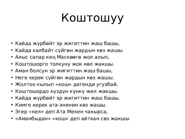 Коштошуу Кайда жүрбөйт эр жигиттин жаш башы, Кайда калбайт сүйгөн жардын көз жашы. Алыс сапар кең Маскөөгө жол алып, Коштошорго толкуну жок көл жакшы. Аман болсун эр жигиттин жаш башы, Неге керек сүйгөн жардын көз жашы. Жолтоо кылып «кош» дегенди угузбай, Коштошордо күздүн күнкү жел жакшы. Кайда жүрбөйт эр жигиттин жаш башы, Кимге керек ата-эненин көз жашы. Эгер «кел» деп Ата Мекен чакырса, «Аманбыдан» «кош» деп айткан сөз жакшы 