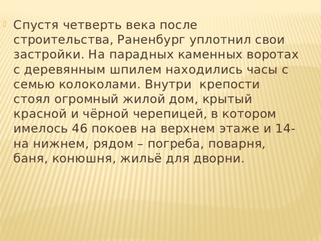 Спустя четверть века после строительства, Раненбург уплотнил свои застройки. На парадных каменных воротах с деревянным шпилем находились часы с семью колоколами. Внутри крепости стоял огромный жилой дом, крытый красной и чёрной черепицей, в котором имелось 46 покоев на верхнем этаже и 14-на нижнем, рядом – погреба, поварня, баня, конюшня, жильё для дворни. 