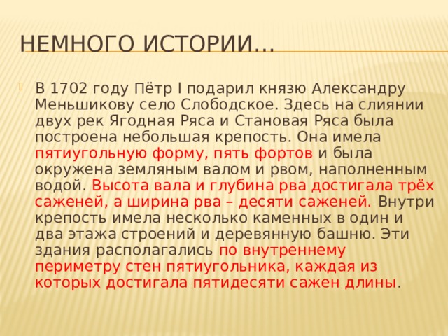 Немного истории… В 1702 году Пётр I подарил князю Александру Меньшикову село Слободское. Здесь на слиянии двух рек Ягодная Ряса и Становая Ряса была построена небольшая крепость. Она имела пятиугольную форму, пять фортов и была окружена земляным валом и рвом, наполненным водой. Высота вала и глубина рва достигала трёх саженей, а ширина рва – десяти саженей. Внутри крепость имела несколько каменных в один и два этажа строений и деревянную башню. Эти здания располагались по внутреннему периметру стен пятиугольника, каждая из которых достигала пятидесяти сажен длины . 