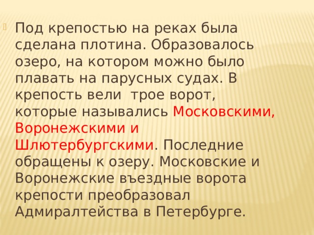 Под крепостью на реках была сделана плотина. Образовалось озеро, на котором можно было плавать на парусных судах. В крепость вели трое ворот, которые назывались Московскими, Воронежскими и Шлютербургскими . Последние обращены к озеру. Московские и Воронежские въездные ворота крепости преобразовал Адмиралтейства в Петербурге. 