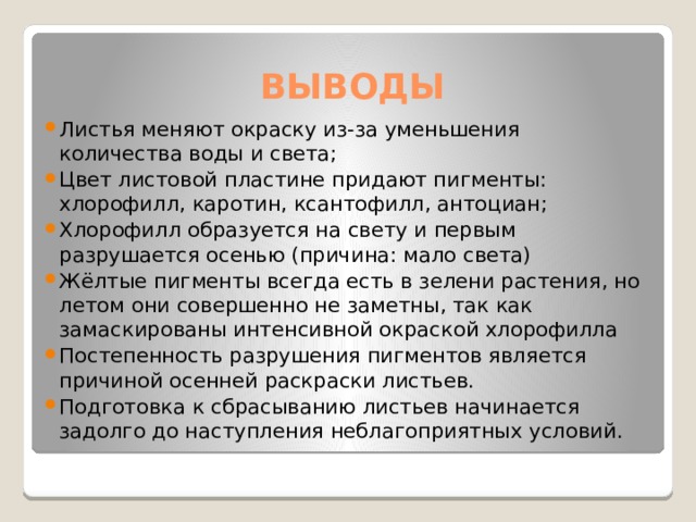 ВЫВОДЫ Листья меняют окраску из-за уменьшения количества воды и света; Цвет листовой пластине придают пигменты: хлорофилл, каротин, ксантофилл, антоциан; Хлорофилл образуется на свету и первым разрушается осенью (причина: мало света) Жёлтые пигменты всегда есть в зелени растения, но летом они совершенно не заметны, так как замаскированы интенсивной окраской хлорофилла Постепенность разрушения пигментов является причиной осенней раскраски листьев. Подготовка к сбрасыванию листьев начинается задолго до наступления неблагоприятных условий. 