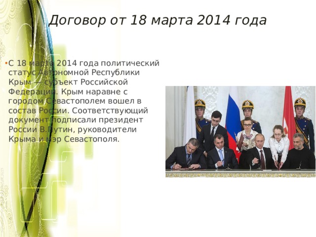 Договор от 18 марта 2014 года С 18 марта 2014 года политический статус Автономной Республики Крым — субъект Российской Федерации. Крым наравне с городом Севастополем вошел в состав России. Соответствующий документ подписали президент России В.Путин, руководители Крыма и мэр Севастополя.  