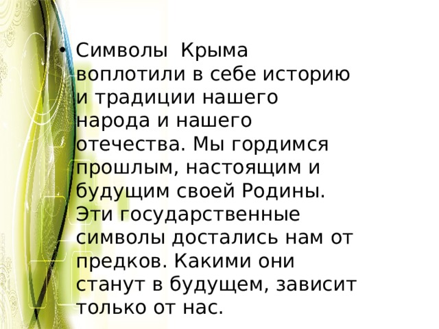 Символы Крыма воплотили в себе историю и традиции нашего народа и нашего отечества. Мы гордимся прошлым, настоящим и будущим своей Родины. Эти государственные символы достались нам от предков. Какими они станут в будущем, зависит только от нас. 